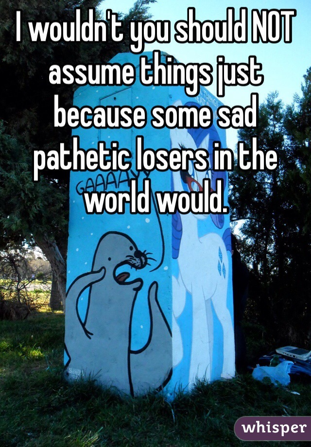 I wouldn't you should NOT assume things just because some sad pathetic losers in the world would.