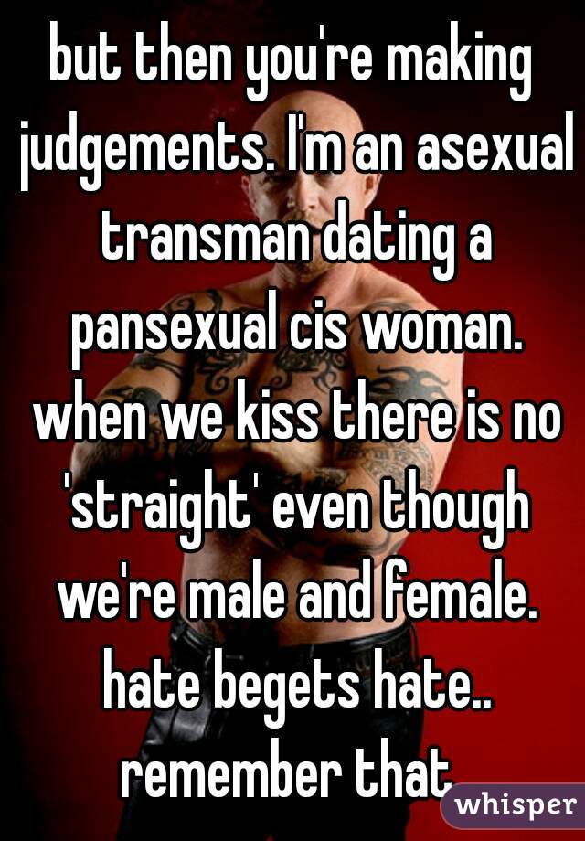 but then you're making judgements. I'm an asexual transman dating a pansexual cis woman. when we kiss there is no 'straight' even though we're male and female. hate begets hate.. remember that..