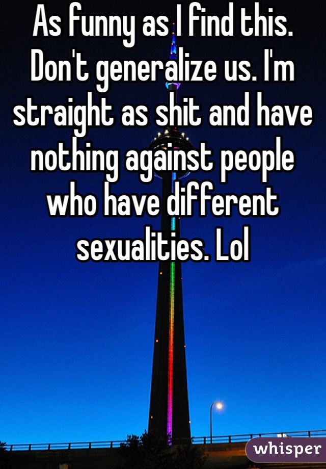 As funny as I find this. Don't generalize us. I'm straight as shit and have nothing against people who have different sexualities. Lol