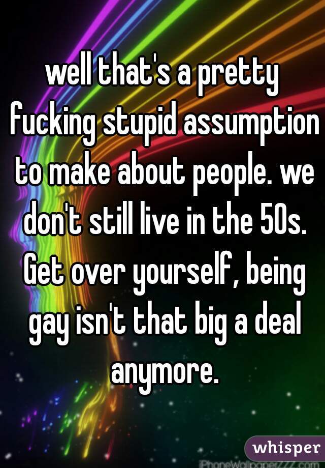 well that's a pretty fucking stupid assumption to make about people. we don't still live in the 50s. Get over yourself, being gay isn't that big a deal anymore.
