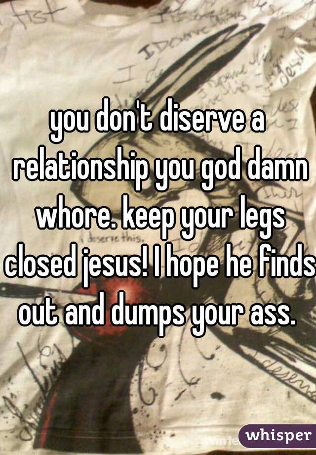 you don't diserve a relationship you god damn whore. keep your legs closed jesus! I hope he finds out and dumps your ass. 