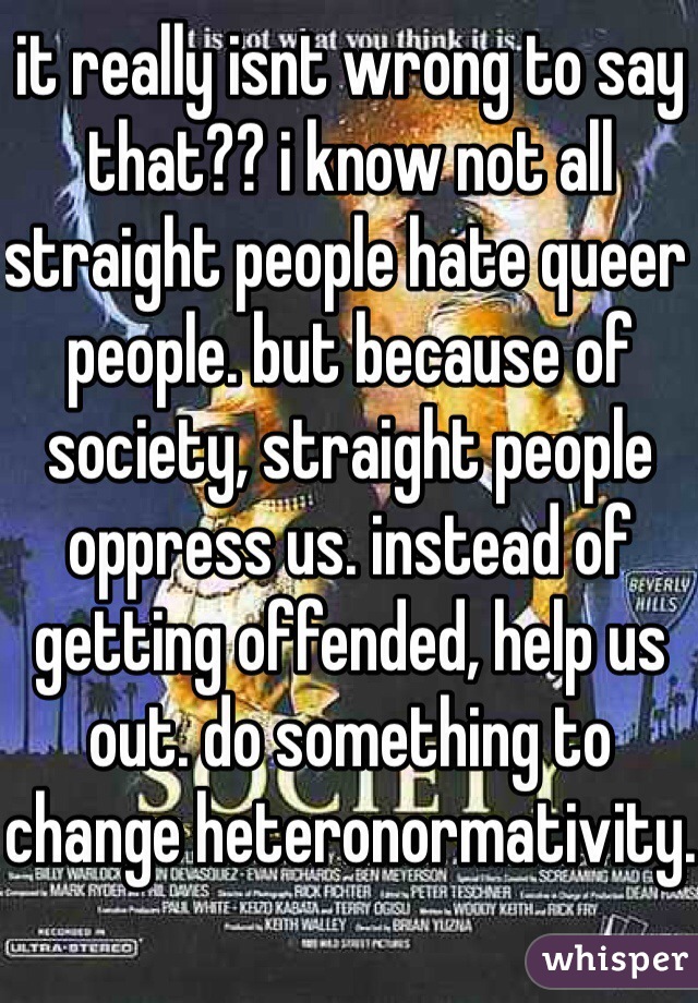 it really isnt wrong to say that?? i know not all straight people hate queer people. but because of society, straight people oppress us. instead of getting offended, help us out. do something to change heteronormativity.