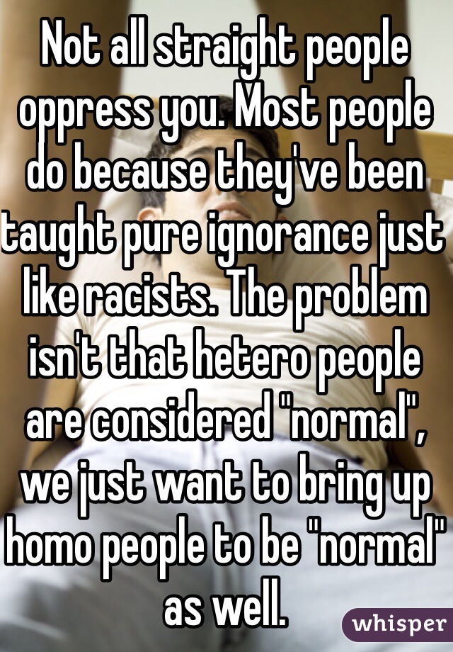 Not all straight people oppress you. Most people do because they've been taught pure ignorance just like racists. The problem isn't that hetero people are considered "normal", we just want to bring up homo people to be "normal" as well. 