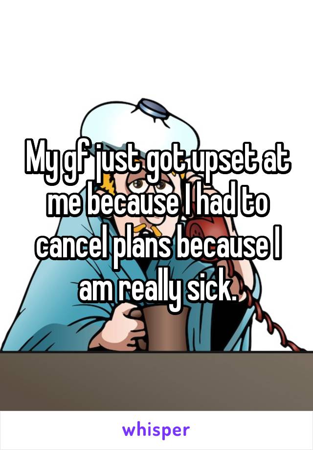My gf just got upset at me because I had to cancel plans because I am really sick.