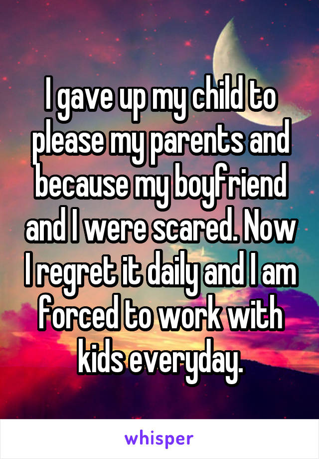 I gave up my child to please my parents and because my boyfriend and I were scared. Now I regret it daily and I am forced to work with kids everyday.