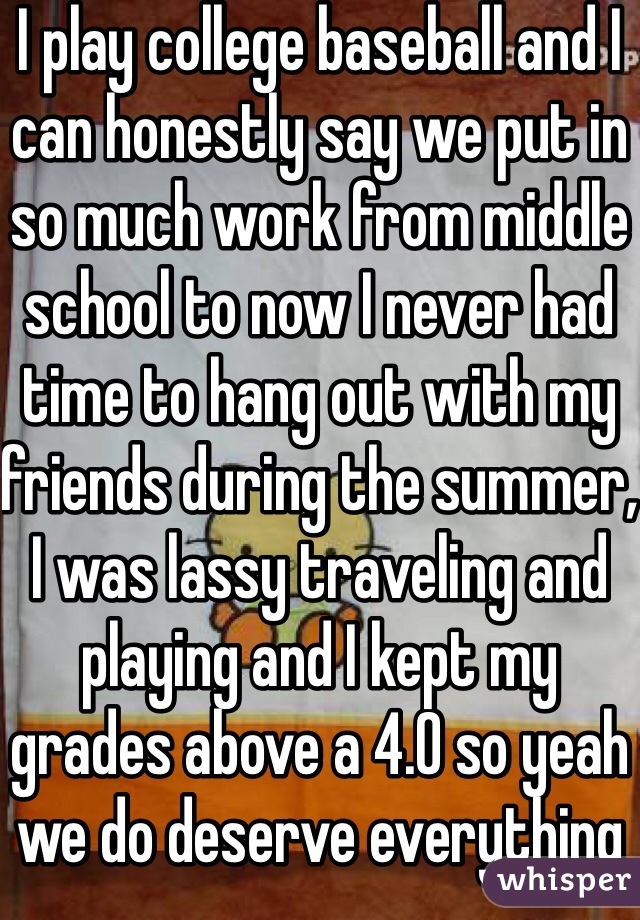 I play college baseball and I can honestly say we put in so much work from middle school to now I never had time to hang out with my friends during the summer, I was lassy traveling and playing and I kept my grades above a 4.0 so yeah we do deserve everything 