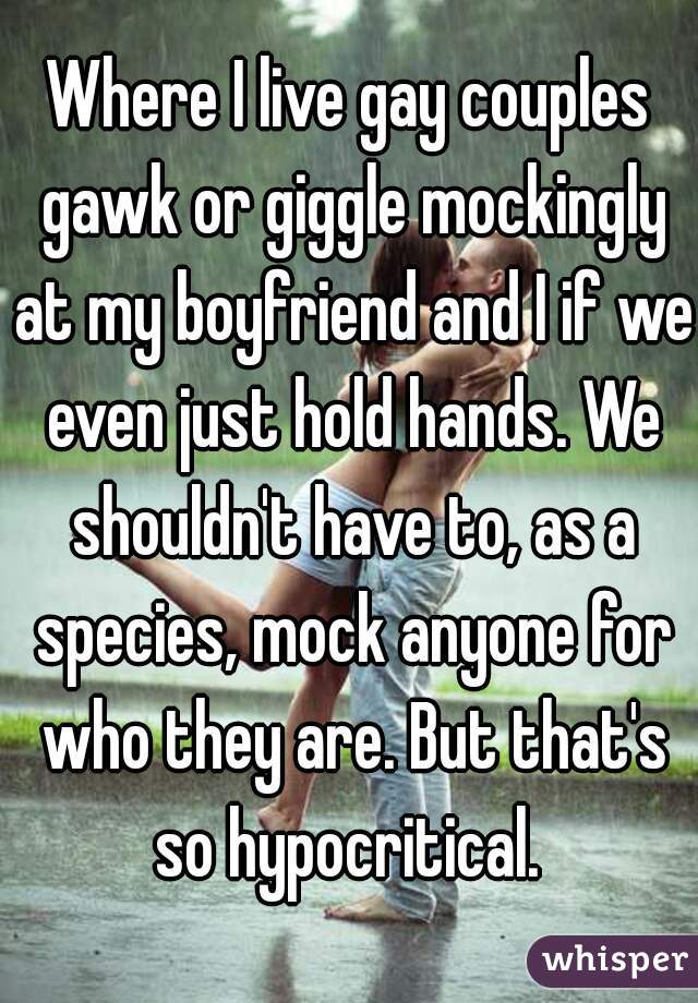 Where I live gay couples gawk or giggle mockingly at my boyfriend and I if we even just hold hands. We shouldn't have to, as a species, mock anyone for who they are. But that's so hypocritical. 