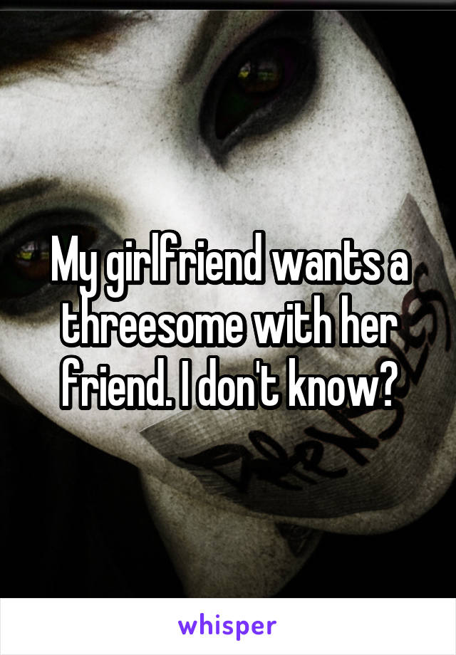 My girlfriend wants a threesome with her friend. I don't know?