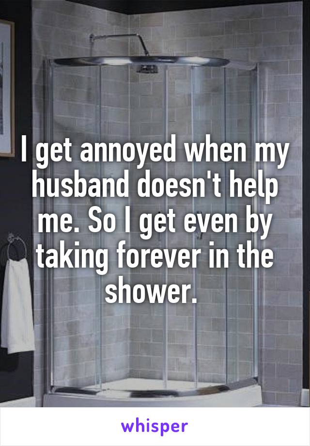I get annoyed when my husband doesn't help me. So I get even by taking forever in the shower. 