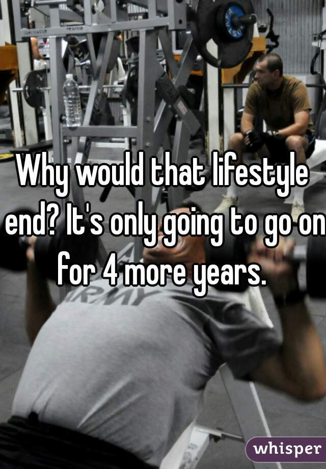 Why would that lifestyle end? It's only going to go on for 4 more years. 