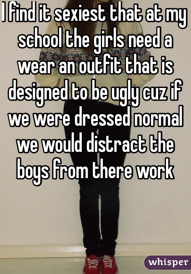 I find it sexiest that at my school the girls need a wear an outfit that is designed to be ugly cuz if we were dressed normal we would distract the boys from there work 