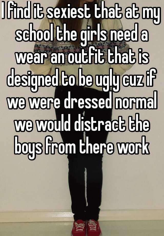 I find it sexiest that at my school the girls need a wear an outfit that is designed to be ugly cuz if we were dressed normal we would distract the boys from there work 