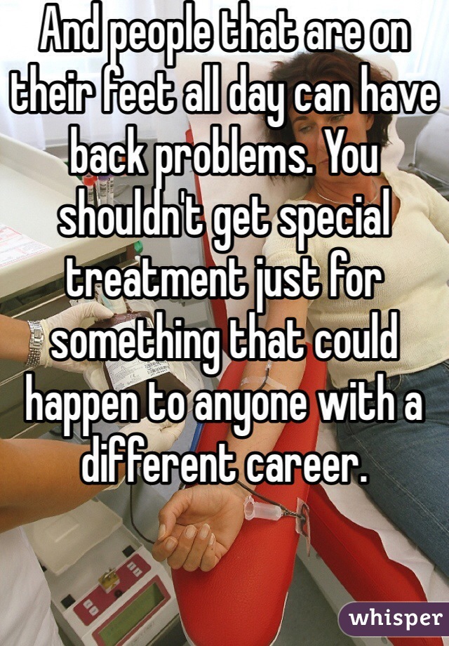 And people that are on their feet all day can have back problems. You shouldn't get special treatment just for something that could happen to anyone with a different career.