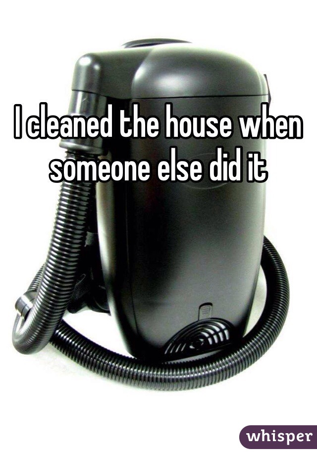 I cleaned the house when someone else did it 