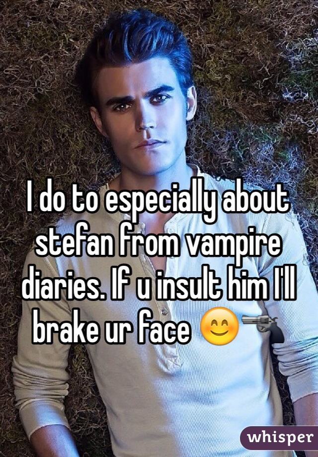 I do to especially about stefan from vampire diaries. If u insult him I'll brake ur face 😊🔫
