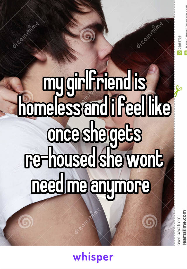 my girlfriend is homeless and i feel like once she gets re-housed she wont need me anymore  