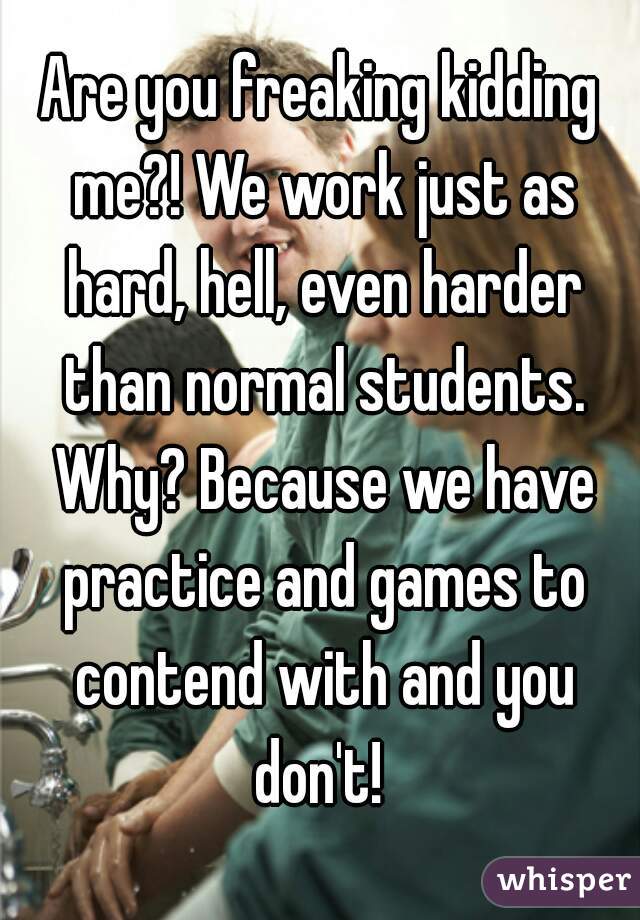 Are you freaking kidding me?! We work just as hard, hell, even harder than normal students. Why? Because we have practice and games to contend with and you don't! 