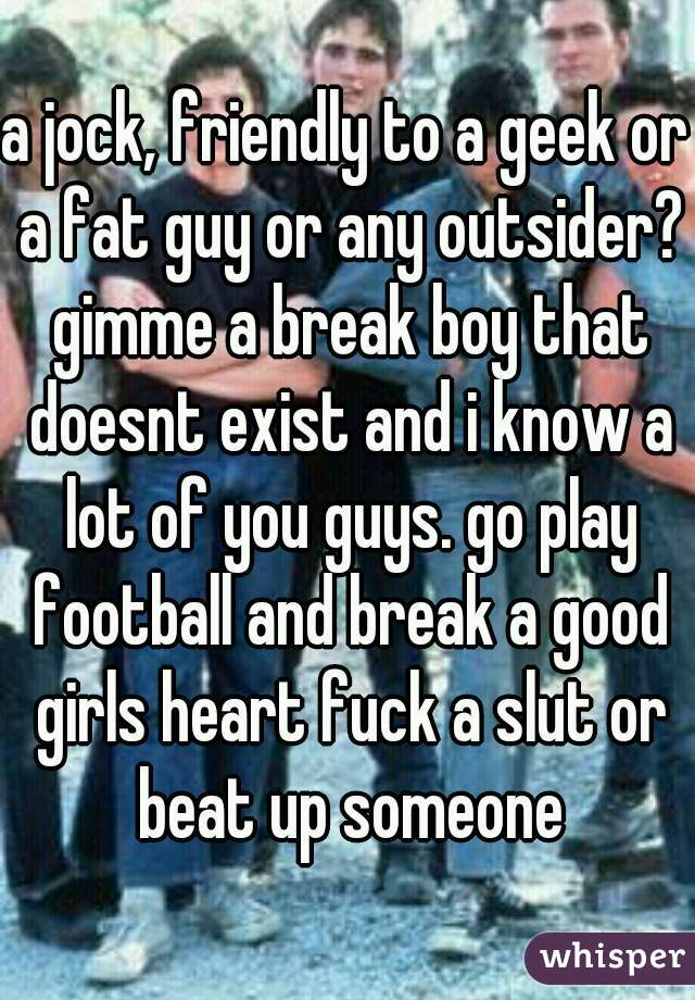 a jock, friendly to a geek or a fat guy or any outsider? gimme a break boy that doesnt exist and i know a lot of you guys. go play football and break a good girls heart fuck a slut or beat up someone