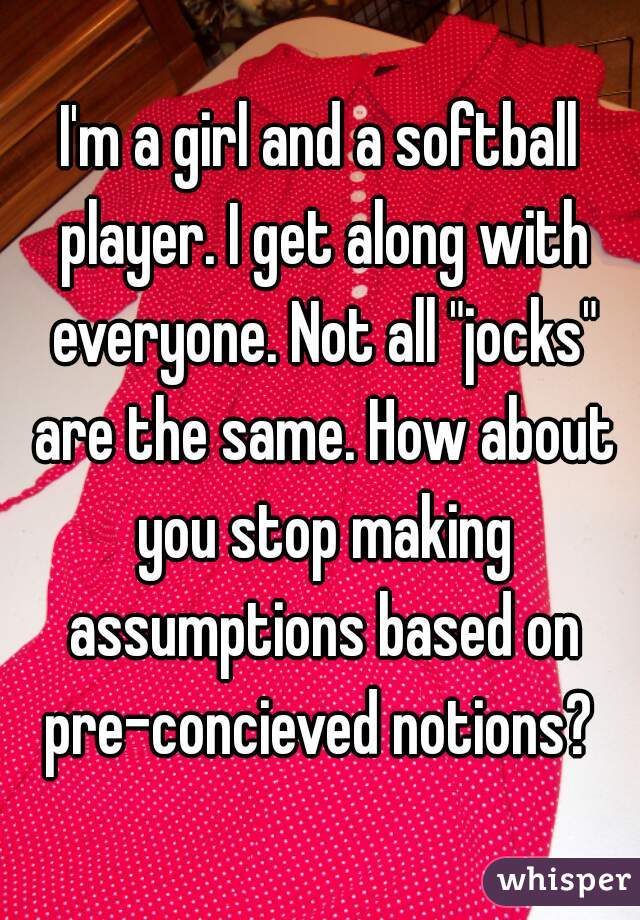 I'm a girl and a softball player. I get along with everyone. Not all "jocks" are the same. How about you stop making assumptions based on pre-concieved notions? 