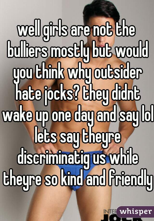 well girls are not the bulliers mostly but would you think why outsider hate jocks? they didnt wake up one day and say lol lets say theyre discriminatig us while theyre so kind and friendly