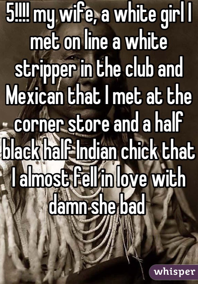 5!!!! my wife, a white girl I met on line a white stripper in the club and Mexican that I met at the corner store and a half black half Indian chick that I almost fell in love with damn she bad 