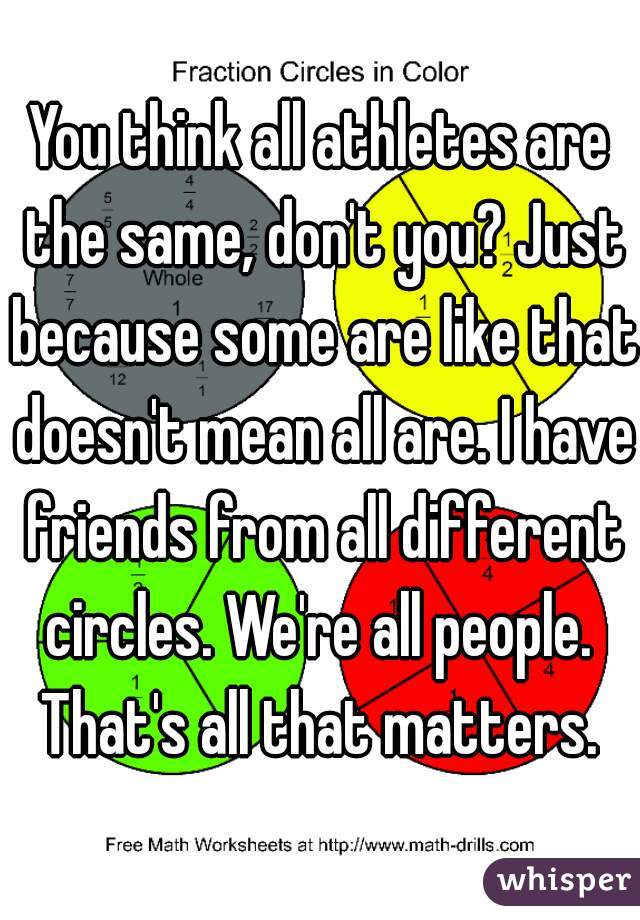 You think all athletes are the same, don't you? Just because some are like that doesn't mean all are. I have friends from all different circles. We're all people.  That's all that matters. 