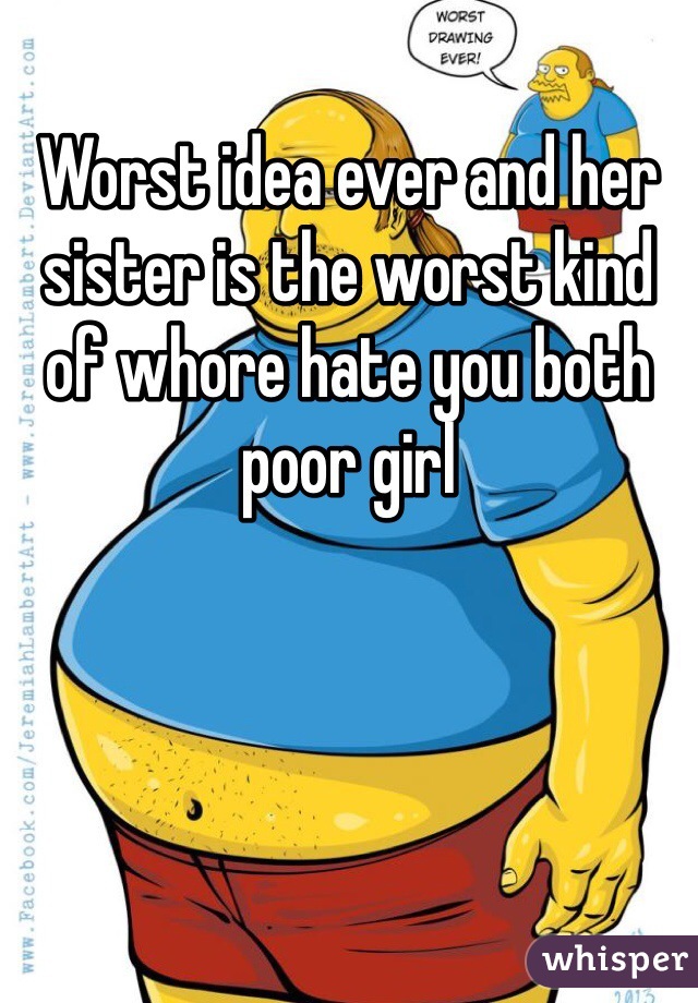 Worst idea ever and her sister is the worst kind of whore hate you both poor girl