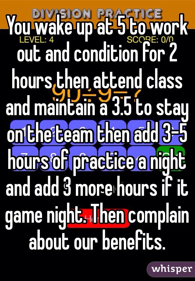 You wake up at 5 to work out and condition for 2 hours then attend class and maintain a 3.5 to stay on the team then add 3-5 hours of practice a night and add 3 more hours if it game night. Then complain about our benefits. 