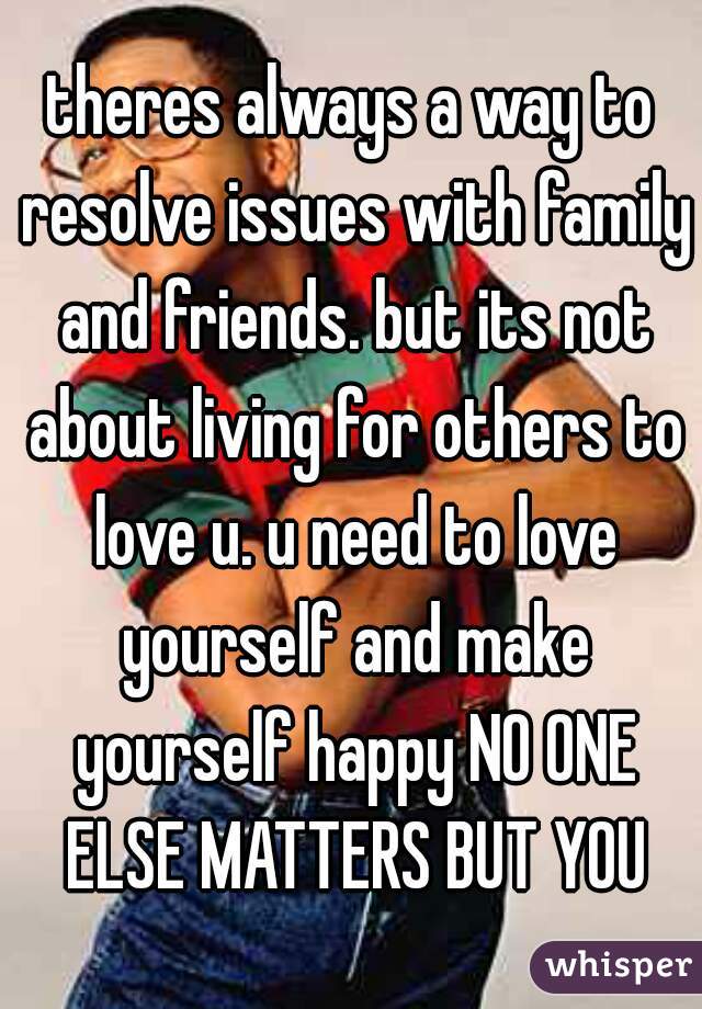 theres always a way to resolve issues with family and friends. but its not about living for others to love u. u need to love yourself and make yourself happy NO ONE ELSE MATTERS BUT YOU