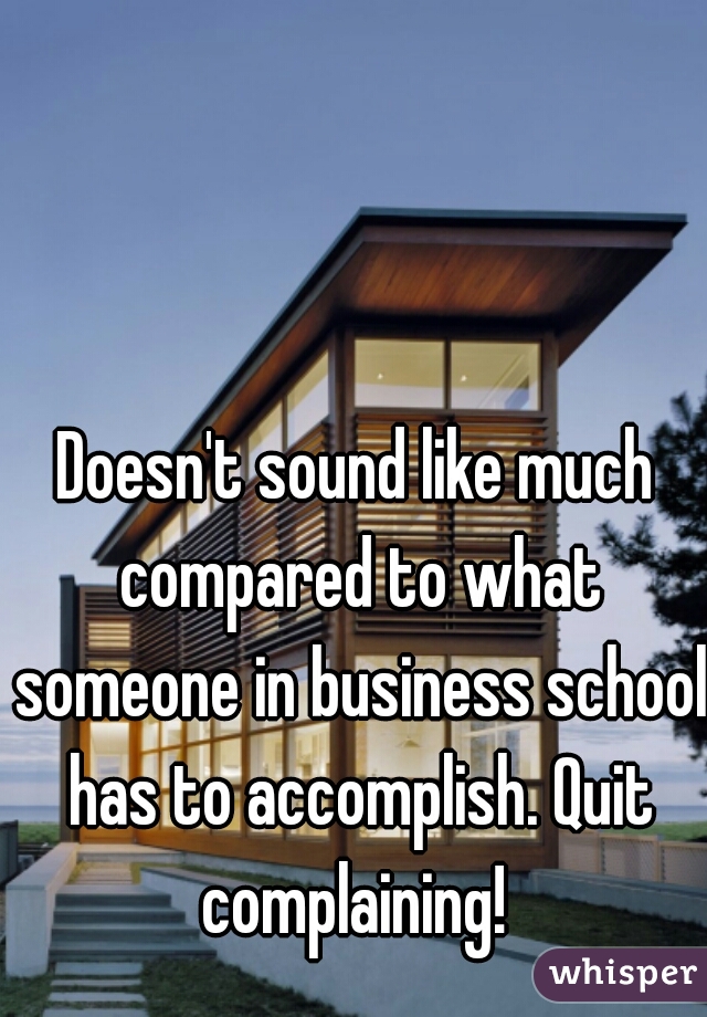 Doesn't sound like much compared to what someone in business school has to accomplish. Quit complaining! 