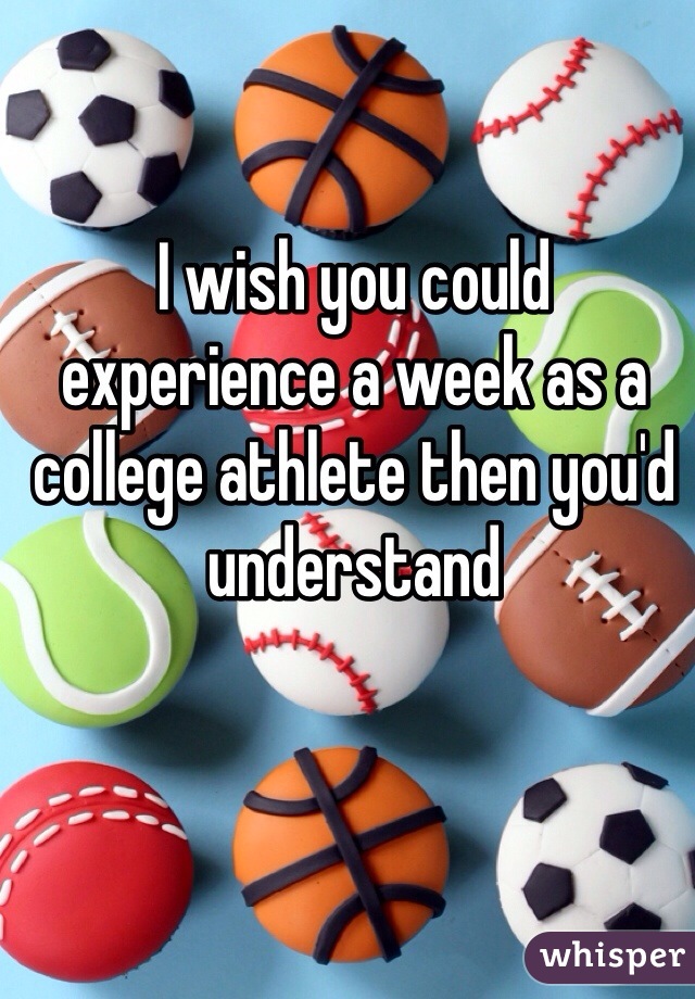 I wish you could experience a week as a college athlete then you'd understand