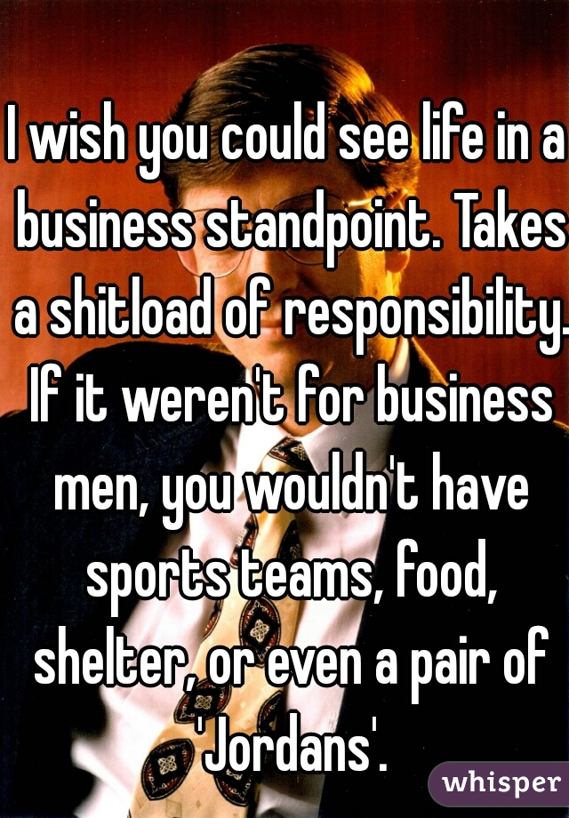 I wish you could see life in a business standpoint. Takes a shitload of responsibility. If it weren't for business men, you wouldn't have sports teams, food, shelter, or even a pair of 'Jordans'.
