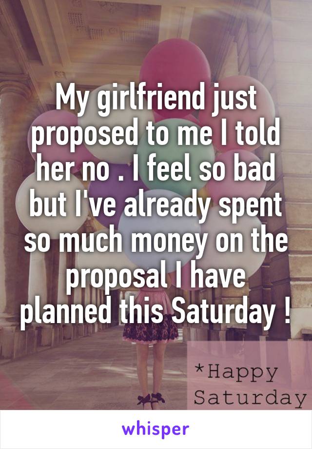 My girlfriend just proposed to me I told her no . I feel so bad but I've already spent so much money on the proposal I have planned this Saturday ! 