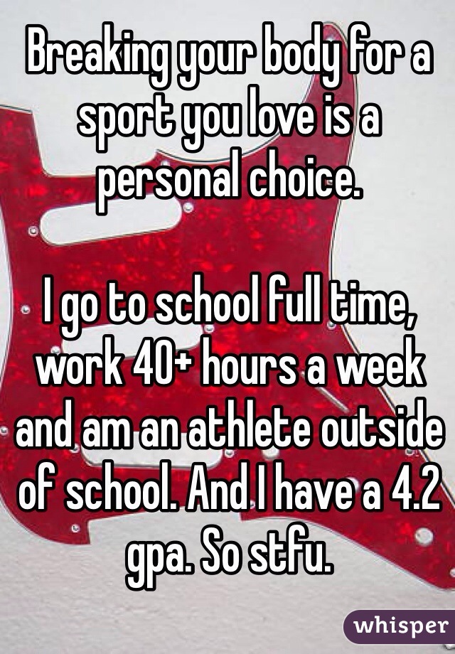 Breaking your body for a sport you love is a personal choice. 

I go to school full time, work 40+ hours a week and am an athlete outside of school. And I have a 4.2 gpa. So stfu. 