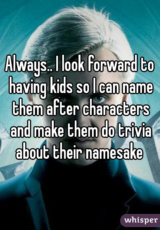 Always.. I look forward to having kids so I can name them after characters and make them do trivia about their namesake 
