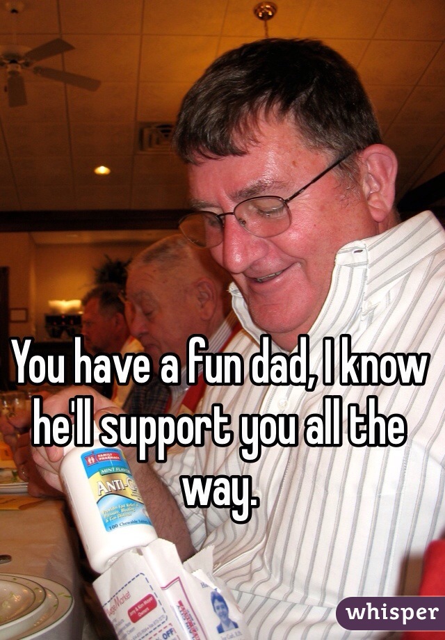 You have a fun dad, I know he'll support you all the way.