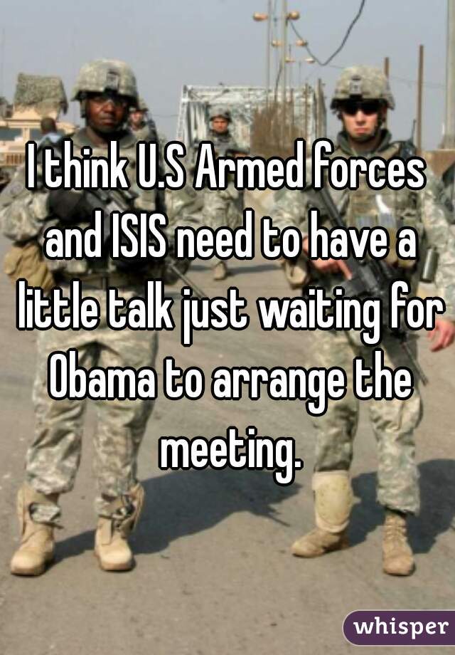 I think U.S Armed forces and ISIS need to have a little talk just waiting for Obama to arrange the meeting.