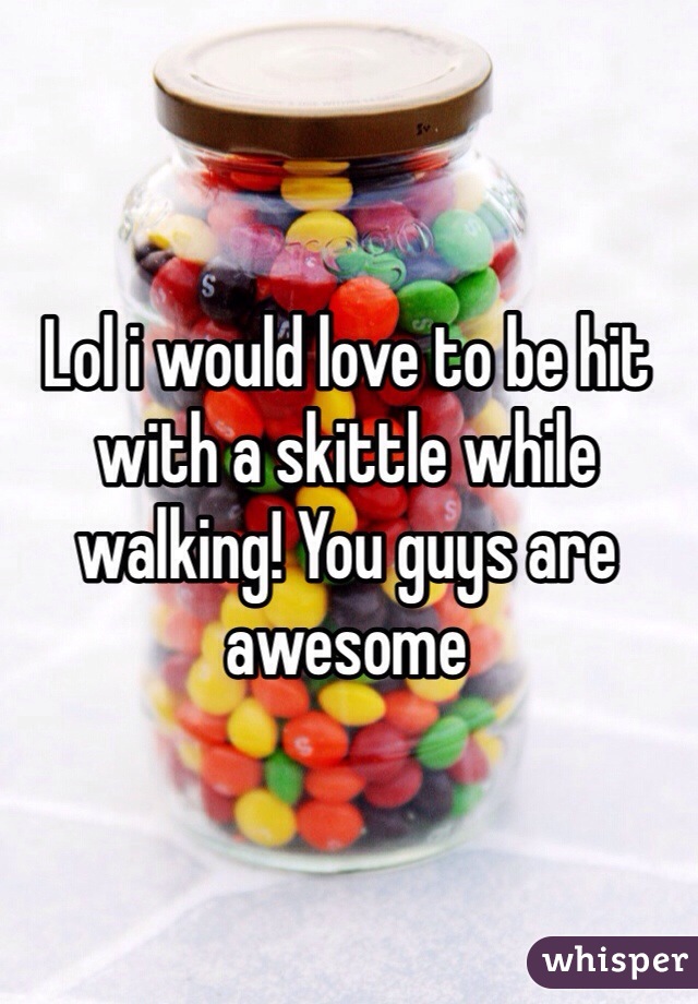 Lol i would love to be hit with a skittle while walking! You guys are awesome