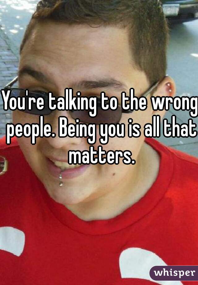 You're talking to the wrong people. Being you is all that matters.