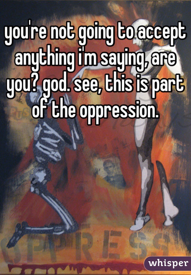 you're not going to accept anything i'm saying, are you? god. see, this is part of the oppression.