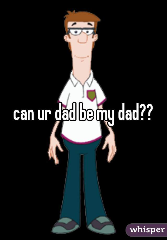 can ur dad be my dad??