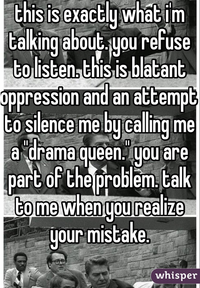 this is exactly what i'm talking about. you refuse to listen. this is blatant oppression and an attempt to silence me by calling me a "drama queen." you are part of the problem. talk to me when you realize your mistake.