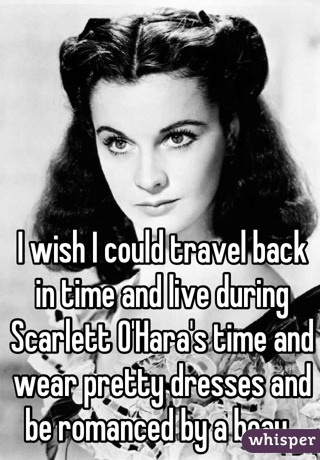 I wish I could travel back in time and live during Scarlett O'Hara's time and wear pretty dresses and be romanced by a beau. 