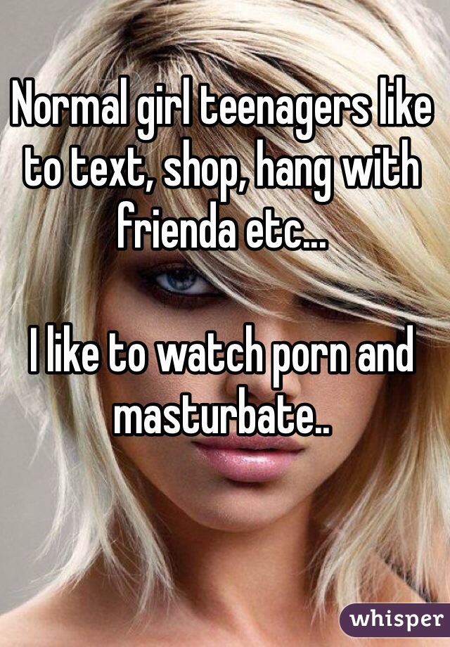 Normal girl teenagers like to text, shop, hang with frienda etc... 

I like to watch porn and masturbate.. 