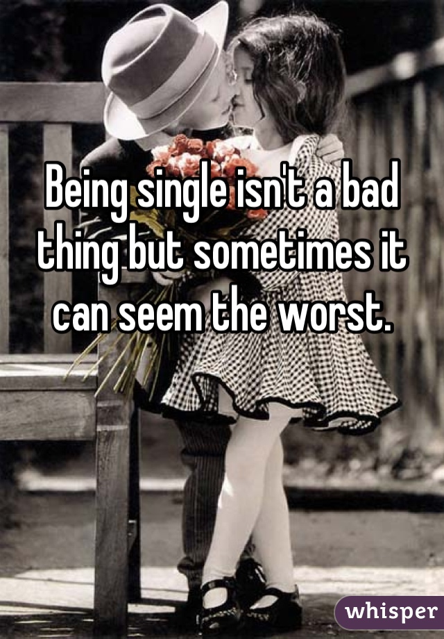 Being single isn't a bad thing but sometimes it can seem the worst.