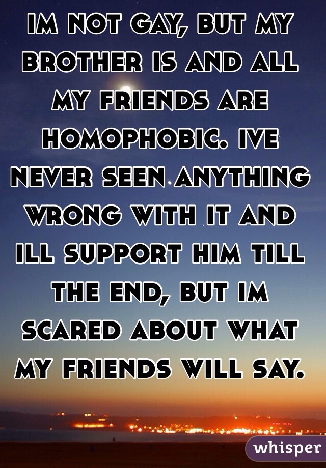 im not gay, but my brother is and all my friends are homophobic. ive never seen anything wrong with it and ill support him till the end, but im scared about what my friends will say.
