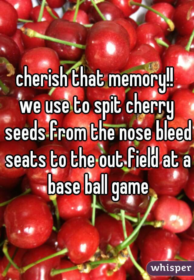 cherish that memory!! 
we use to spit cherry seeds from the nose bleed seats to the out field at a base ball game