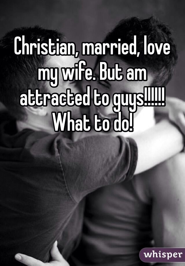 Christian, married, love my wife. But am attracted to guys!!!!!! What to do!