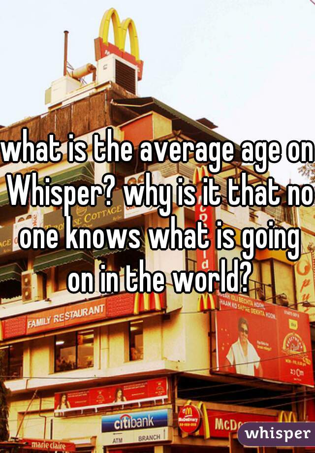 what is the average age on Whisper? why is it that no one knows what is going on in the world?