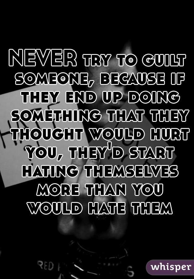 NEVER try to guilt someone, because if they end up doing something that they thought would hurt you, they'd start hating themselves more than you would hate them